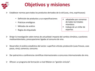  Establecer normas para todos los productos derivados de la vid (uvas, vino, espirituosos)
• Definición de productos y sus especificaciones
• Prácticas enológicas
• Métodos de análisis
• Reglas de etiquetado
 Dirigir la investigación sobre temas de actualidad: impacto del cambio climático, cuestiones
medioambientales, preocupaciones ligadas al consumo de vino.
 Desarrollar el análisis estadístico del sector: superficie vitícola; producción (uvas frescas, uvas
pasas, vino); comercio; consumo.
 Dar patrocinio a conferencias científicas internacionales o concursos internacionales de vino.
 Ofrecer un programa de formación a nivel Máster en “gestión vinícola”.
Objetivos y misiones
 adoptadas por consenso
de todos los Estados
miembros
 trabajo de un millar de
expertos
 