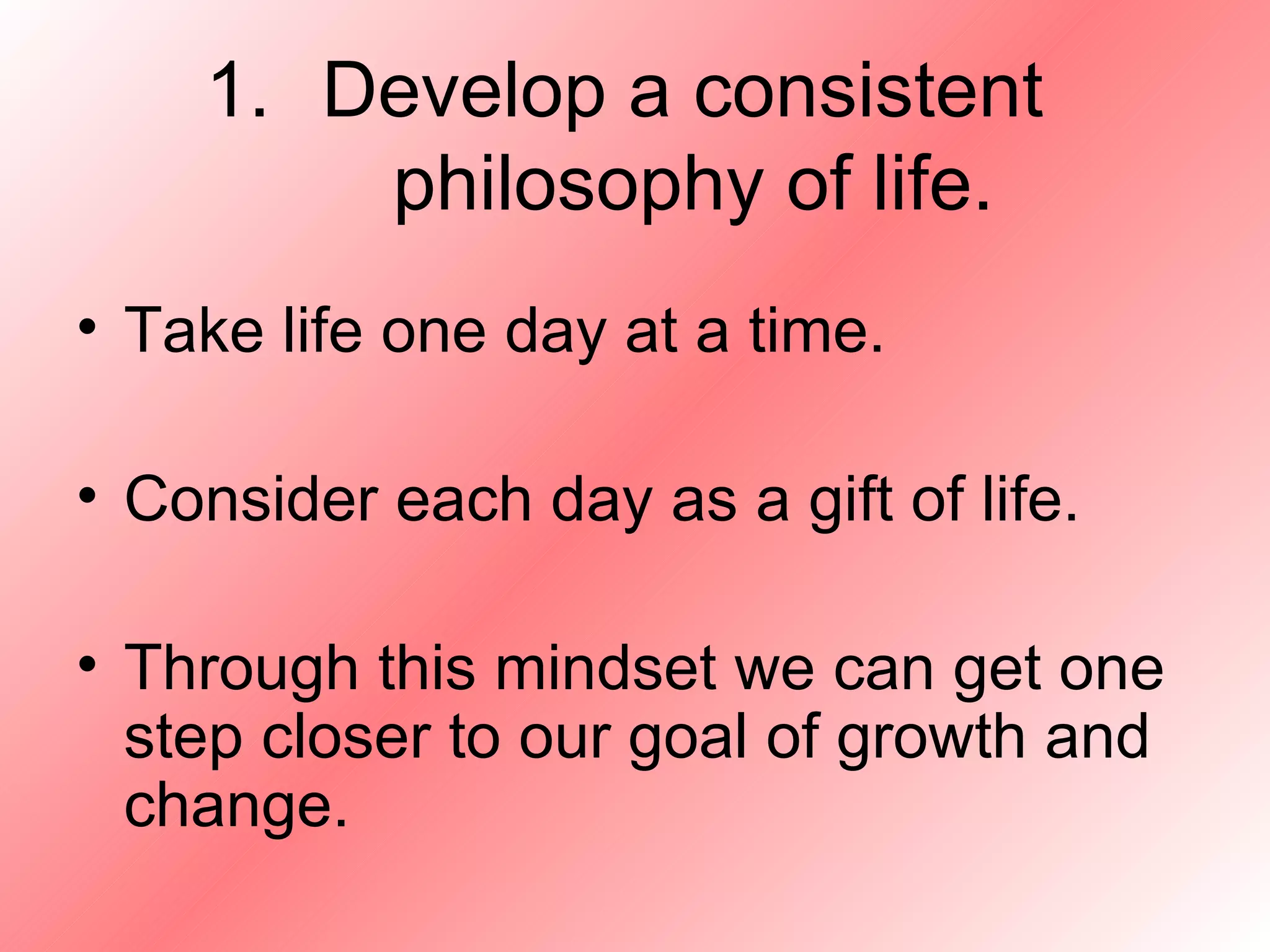 Develop a consistent  philosophy of life. Take life one day at a time. Consider each day as a gift of life. Through this mindset we can get one step closer to our goal of growth and change. 