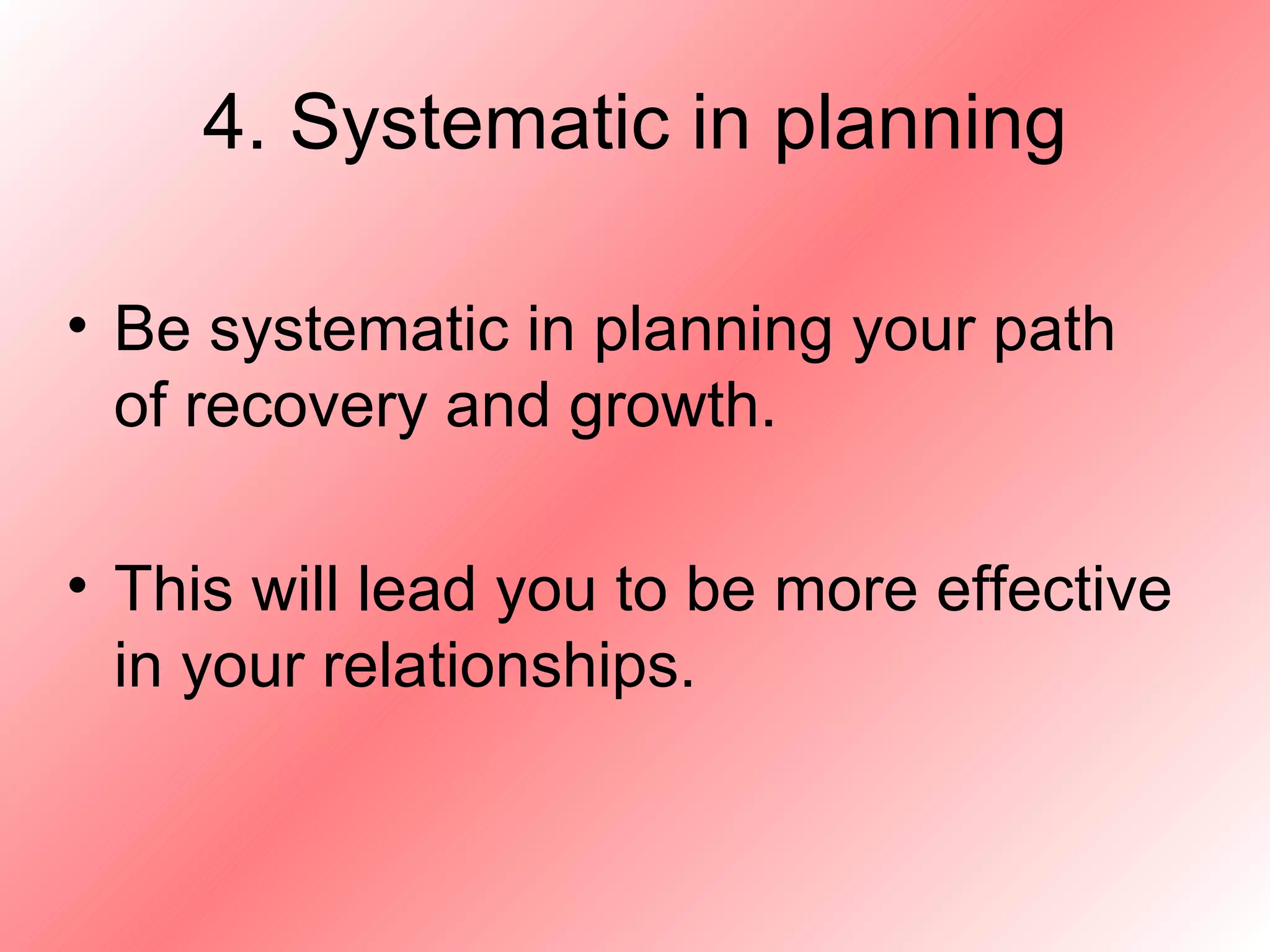 4. Systematic in planning Be systematic in planning your path of recovery and growth. This will lead you to be more effective in your relationships. 