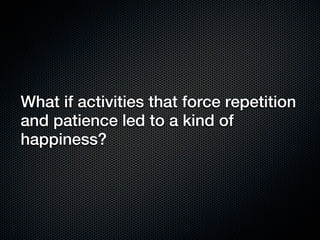 What if activities that force repetition
and patience led to a kind of
happiness?
 