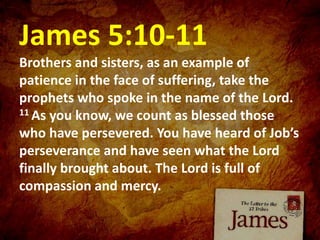 James 5:10-11
Brothers and sisters, as an example of
patience in the face of suffering, take the
prophets who spoke in the name of the Lord.
11 As you know, we count as blessed those
who have persevered. You have heard of Job’s
perseverance and have seen what the Lord
finally brought about. The Lord is full of
compassion and mercy.
 