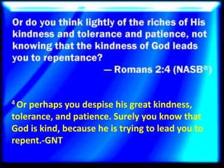 4 Or perhaps you despise his great kindness,
tolerance, and patience. Surely you know that
God is kind, because he is trying to lead you to
repent.-GNT
 