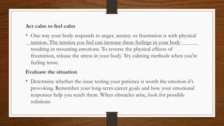 Act calm to feel calm
• One way your body responds to anger, anxiety or frustration is with physical
tension. The tension you feel can increase these feelings in your body
resulting in mounting emotions. To reverse the physical effects of
frustration, release the stress in your body. Try calming methods when you're
feeling tense.
Evaluate the situation
• Determine whether the issue testing your patience is worth the emotion it's
provoking. Remember your long-term career goals and how your emotional
responses help you reach them. When obstacles arise, look for possible
solutions
 