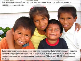 Будьте сострадательны, смиренны, кротки и терпеливы. Будьте терпимы друг к другу и
прощайте друг друга бескорыстно. Если у вас есть жалоба на кого-то, то, как Господь
простил вас, так и вы должны прощать друг друга. (К Галатам 5:22-23, К Колоссянам
3:12-13)
Дух же порождает любовь, радость, мир, терпение, благость, доброту, верность,
кротость и воздержание.
 