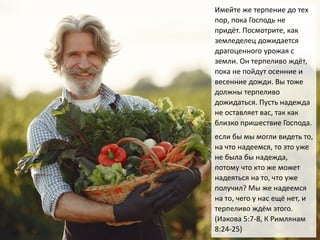 Имейте же терпение до тех
пор, пока Господь не
придёт. Посмотрите, как
земледелец дожидается
драгоценного урожая с
земли. Он терпеливо ждёт,
пока не пойдут осенние и
весенние дожди. Вы тоже
должны терпеливо
дожидаться. Пусть надежда
не оставляет вас, так как
близко пришествие Господа.
если бы мы могли видеть то,
на что надеемся, то это уже
не была бы надежда,
потому что кто же может
надеяться на то, что уже
получил? Мы же надеемся
на то, чего у нас ещё нет, и
терпеливо ждём этого.
(Иакова 5:7-8, К Римлянам
8:24-25)
 