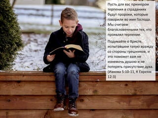 Пусть для вас примером
терпения в страданиях
будут пророки, которые
говорили во имя Господа.
Мы считаем
благословенными тех, кто
проявлял терпение.
Подумайте о Христе,
испытавшем такую вражду
со стороны грешников, и
это поможет вам не
изнемочь душою и не
потерять присутствия духа.
(Иакова 5:10-11, К Евреям
12:3)
 