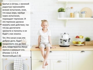 Братья и сёстры, с великой
радостью принимайте
всякие испытания, зная,
что ваша вера, пройдя
через испытания,
порождает терпение. И
это терпение должно
оказать своё действие, так
что вы достигнете
зрелости и полноты и не
будет у вас изъяна.
Тот, Кто начал в вас это
доброе дело, будет
продолжать его до того
Дня, когда Христос Иисус
явится и завершит его.
(Иакова 1:2-4, К
Филиппийцам 1:6)
 