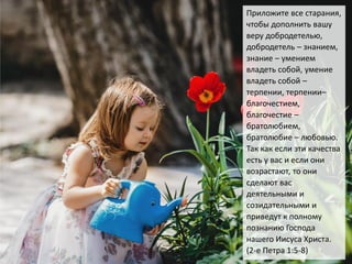 Приложите все старания,
чтобы дополнить вашу
веру добродетелью,
добродетель – знанием,
знание – умением
владеть собой, умение
владеть собой –
терпении, терпении–
благочестием,
благочестие –
братолюбием,
братолюбие – любовью.
Так как если эти качества
есть у вас и если они
возрастают, то они
сделают вас
деятельными и
созидательными и
приведут к полному
познанию Господа
нашего Иисуса Христа.
(2-е Петра 1:5-8)
 