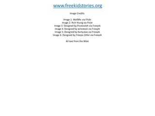 Image Credits:
Image 1: WallMic via Flickr
Image 2: Rich Young via Flickr
Image 3: Designed by Prostooleh via Freepik
Image 4: Designed by wirestock via Freepik
Image 5: Designed by Karlyukav via Freepik
Image 6: Designed by Freepic.Diller via Freepik
All text from the Bible
www.freekidstories.org
 