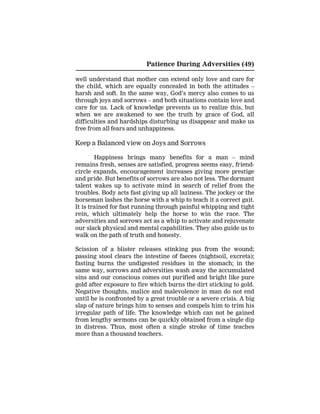 Patience During Adversities (49)
well understand that mother can extend only love and care for
the child, which are equally concealed in both the attitudes –
harsh and soft. In the same way, God’s mercy also comes to us
through joys and sorrows – and both situations contain love and
care for us. Lack of knowledge prevents us to realize this, but
when we are awakened to see the truth by grace of God, all
difficulties and hardships disturbing us disappear and make us
free from all fears and unhappiness.
Keep a Balanced view on Joys and Sorrows
Happiness brings many benefits for a man – mind
remains fresh, senses are satisfied, progress seems easy, friend-
circle expands, encouragement increases giving more prestige
and pride. But benefits of sorrows are also not less. The dormant
talent wakes up to activate mind in search of relief from the
troubles. Body acts fast giving up all laziness. The jockey or the
horseman lashes the horse with a whip to teach it a correct gait.
It is trained for fast running through painful whipping and tight
rein, which ultimately help the horse to win the race. The
adversities and sorrows act as a whip to activate and rejuvenate
our slack physical and mental capabilities. They also guide us to
walk on the path of truth and honesty.
Scission of a blister releases stinking pus from the wound;
passing stool clears the intestine of faeces (nightsoil, excreta);
fasting burns the undigested residues in the stomach; in the
same way, sorrows and adversities wash away the accumulated
sins and our conscious comes out purified and bright like pure
gold after exposure to fire which burns the dirt sticking to gold.
Negative thoughts, malice and malevolence in man do not end
until he is confronted by a great trouble or a severe crisis. A big
slap of nature brings him to senses and compels him to trim his
irregular path of life. The knowledge which can not be gained
from lengthy sermons can be quickly obtained from a single dip
in distress. Thus, most often a single stroke of time teaches
more than a thousand teachers.
 