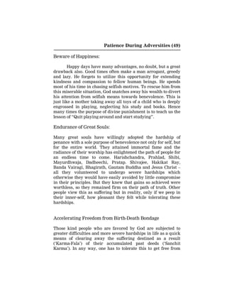 Patience During Adversities (49)
Beware of Happiness:
Happy days have many advantages, no doubt, but a great
drawback also. Good times often make a man arrogant, greedy
and lazy. He forgets to utilize this opportunity for extending
kindness and compassion to fellow human beings. He spends
most of his time in chasing selfish motives. To rescue him from
this miserable situation, God snatches away his wealth to divert
his attention from selfish means towards benevolence. This is
just like a mother taking away all toys of a child who is deeply
engrossed in playing, neglecting his study and books. Hence
many times the purpose of divine punishment is to teach us the
lesson of “Quit playing around and start studying”.
Endurance of Great Souls:
Many great souls have willingly adopted the hardship of
penance with a sole purpose of benevolence not only for self, but
for the entire world. They attained immortal fame and the
radiance of their worship has enlightened the path of people for
an endless time to come. Harishchandra, Prahlad, Shibi,
Mayurdhwaja, Dadheechi, Pratap. Shivajee, Hakikat Ray,
Banda Vairagi, Bhagirath, Gautam Buddha and Jesus Christ –
all they volunteered to undergo severe hardships which
otherwise they would have easily avoided by little compromise
in their principles. But they knew that gains so achieved were
worthless, so they remained firm on their path of truth. Other
people view this as suffering but in reality, only if we peep in
their inner-self, how pleasant they felt while tolerating these
hardships.
Accelerating Freedom from Birth-Death Bondage
Those kind people who are favored by God are subjected to
greater difficulties and more severe hardships in life as a quick
means of clearing away the suffering destined as a result
(‘Karma-Fala’) of their accumulated past deeds (‘Sanchit
Karma’). In any way, one has to tolerate this to get free from
 