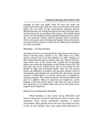 Patience During Adversities (49)
bondage of birth and death. Once all such due pains are
experienced and none is left, the soul is not forced to take birth
again. On one hand all the accumulated resultant destiny
(Sanchit-Karma) are exhausted and on the other hand the inner
self and mind also get purified in the process. This double edged
sword cuts the bondage of deeds (Karma-Bandhan) faster and so
the soul proceeds rapidly towards ultimate goal of salvation.
This is why great souls willingly and happily invite all sorrows
and adversities on them to accelerate the suffering for finishing
it as fast as possible.
Hardship – A Great Teacher
Normally God forces us through bitter experiences from time to
time to develop many virtues in us. After death of a child,
parents shower more love and affection on other children, as
they understand the pain of losing a dear one. Whose wife dies,
takes better care of his second wife. Usually loss of anything
makes one realize the importance of that thing in one’s life. The
man who lost all his wealth learns how to use money for the
benefit of other less privileged people. Only the sick person
knows the difficulty of another sick and also realizes value of
maintaining good health and controlled diet. Necessity of good
conduct is self-evident to a person whose face is slapped on
abusing someone. The victim of atrocity and torture knows the
pain of a sufferer. When we ourselves are trapped in a gross
tragedy of life and beg for mercy, only then we come to know
how important it is to help others who are in dire need of our
support and compassion.
Patience is an Important Attribute
While dwelling in this world, facing difficulties and
adverse situations is natural. Specifically when we plan some
important work, facing unexpected obstacles is almost
unavoidable. Many people never start any big project just due
to fear of such hurdles. They may escape from difficulties in
 