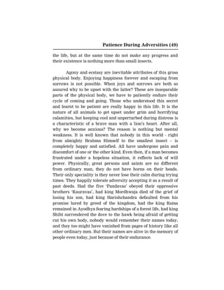 Patience During Adversities (49)
the life, but at the same time do not make any progress and
their existence is nothing more than small insects.
Agony and ecstasy are inevitable attributes of this gross
physical body. Enjoying happiness forever and escaping from
sorrows is not possible. When joys and sorrows are both so
assured why to be upset with the latter? These are inseparable
parts of the physical body, we have to patiently endure their
cycle of coming and going. Those who understood this secret
and learnt to be patient are really happy in this life. It is the
nature of all animals to get upset under grim and horrifying
calamities, but keeping cool and unperturbed during distress is
a characteristic of a brave man with a lion’s heart. After all,
why we become anxious? The reason is nothing but mental
weakness. It is well known that nobody in this world - right
from almighty Brahma Himself to the smallest insect – is
completely happy and satisfied. All have undergone pain and
discomfort of one or the other kind. Even then, if a man becomes
frustrated under a hopeless situation, it reflects lack of will
power. Physically, great persons and saints are no different
from ordinary man, they do not have horns on their heads.
Their only speciality is they never lose their calm during trying
times. They happily tolerate adversity accepting it as a result of
past deeds. Had the five ‘Pandavas’ obeyed their oppressive
brothers ‘Kauravas’, had king Mordhwaja died of the grief of
losing his son, had king Harishchandra defaulted from his
promise lured by greed of the kingdom, had the king Rama
remained in Ayodhya fearing hardships of a forest life, had king
Shibi surrendered the dove to the hawk being afraid of getting
cut his own body, nobody would remember their names today,
and they too might have vanished from pages of history like all
other ordinary men. But their names are alive in the memory of
people even today, just because of their endurance.
 