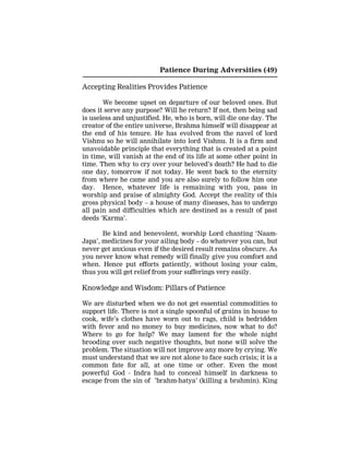 Patience During Adversities (49)
Accepting Realities Provides Patience
We become upset on departure of our beloved ones. But
does it serve any purpose? Will he return? If not, then being sad
is useless and unjustified. He, who is born, will die one day. The
creator of the entire universe, Brahma himself will disappear at
the end of his tenure. He has evolved from the navel of lord
Vishnu so he will annihilate into lord Vishnu. It is a firm and
unavoidable principle that everything that is created at a point
in time, will vanish at the end of its life at some other point in
time. Then why to cry over your beloved’s death? He had to die
one day, tomorrow if not today. He went back to the eternity
from where he came and you are also surely to follow him one
day. Hence, whatever life is remaining with you, pass in
worship and praise of almighty God. Accept the reality of this
gross physical body – a house of many diseases, has to undergo
all pain and difficulties which are destined as a result of past
deeds ‘Karma’.
Be kind and benevolent, worship Lord chanting ‘Naam-
Japa’, medicines for your ailing body – do whatever you can, but
never get anxious even if the desired result remains obscure. As
you never know what remedy will finally give you comfort and
when. Hence put efforts patiently, without losing your calm,
thus you will get relief from your sufferings very easily.
Knowledge and Wisdom: Pillars of Patience
We are disturbed when we do not get essential commodities to
support life. There is not a single spoonful of grains in house to
cook, wife’s clothes have worn out to rags, child is bedridden
with fever and no money to buy medicines, now what to do?
Where to go for help? We may lament for the whole night
brooding over such negative thoughts, but none will solve the
problem. The situation will not improve any more by crying. We
must understand that we are not alone to face such crisis; it is a
common fate for all, at one time or other. Even the most
powerful God - Indra had to conceal himself in darkness to
escape from the sin of ’brahm-hatya’ (killing a brahmin). King
 