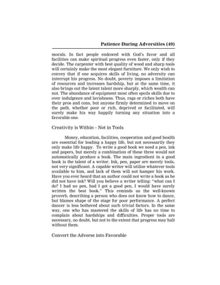 Patience During Adversities (49)
morals. In fact people endowed with God’s favor and all
facilities can make spiritual progress even faster, only if they
decide. The carpenter with best quality of wood and sharp tools
will certainly make the most elegant furniture. We only wish to
convey that if one acquires skills of living, no adversity can
interrupt his progress. No doubt, poverty imposes a limitation
of resources and increases hardship, but at the same time, it
also brings out the latent talent more sharply, which wealth can
not. The abundance of equipment most often spoils skills due to
over indulgence and lavishness. Thus, rags or riches both have
their pros and cons, but anyone firmly determined to move on
the path, whether poor or rich, deprived or facilitated, will
surely make his way happily turning any situation into a
favorable one.
Creativity is Within – Not in Tools
Money, education, facilities, cooperation and good health
are essential for leading a happy life, but not necessarily they
only make life happy. To write a good book we need a pen, ink
and papers, but merely a combination of these three would not
automatically produce a book. The main ingredient in a good
book is the talent of a writer. Ink, pen, paper are merely tools,
not very significant. A capable writer will utilize whatever tools
available to him, and lack of them will not hamper his work.
Have you ever heard that an author could not write a book as he
did not have ink? Will you believe a writer telling: “what can I
do? I had no pen, had I got a good pen, I would have surely
written the best book.” This reminds us the well-known
proverb, describing a person who does not know how to dance,
but blames shape of the stage for poor performance. A perfect
dancer is less bothered about such trivial factors. In the same
way, one who has mastered the skills of life has no time to
complain about hardships and difficulties. Proper tools are
necessary, no doubt, but not to the extent that progress may halt
without them.
Convert the Adverse into Favorable
 
