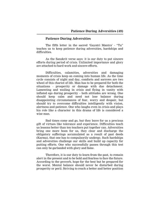 Patience During Adversities (49)
Patience During Adversities
The fifth letter in the sacred ‘Gayatri Mantra’ - “Tu”
teaches us to keep patience during adversities, hardships and
difficulties.
As the Sanskrit verse says: it is our duty to put sincere
efforts during period of crisis. Unlimited importance and glory
are attached to hard work and sincere efforts.
Difficulties, calamities, adversities and damaging
moments of crisis keep on coming into human life. As the time
cycle consists of night and day, comforts and sorrows are two
wheel of this chariot of life. Man has to be prepared for both the
situations - prosperity or damage with due detachment.
Lamenting and wailing in crisis and flying in vanity with
inflated ego during prosperity – both attitudes are wrong. One
should keep calm and need not lose balance during
disappointing circumstances of fear, worry and despair, but
should try to overcome difficulties intelligently with vision,
alertness and patience. One who laughs even in crisis and plays
his role like a character in this drama of life is considered a
wise man.
Bad times come and go, but they leave for us a precious
gift of virtues like tolerance and experience. Difficulties teach
us lessons better than ten teachers put together can. Adversities
bring one more boon for us, they clear and discharge the
obligatory sufferings accumulated as a result of past deeds
(Karma), that one has to compulsorily undergo. Such hardships
and adversities challenge our skills and build up capacity for
putting efforts. One who successfully passes through this test
can only be garlanded with glory and fame.
Therefore, it is our duty to learn from the past, to remain
alert in the present and to be bold and fearless to face the future.
According to the proverb, hope for the best but be prepared for
the worst. Mental balance should never be disturbed during
prosperity or peril. Striving to reach a better and better position
 