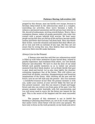 Patience During Adversities (49)
gripped by this disease, man can hardly ever escape, because it
becomes deep-rooted in the subconscious mind as a complex,
controlling our activities. Once worry becomes a habit, it
induces a permanent pessimism and the person loses interest in
life, devoid of enthusiasm, inviting overall failure. Worry, like a
contagious disease, makes all people pessimistic who come into
contact with a person infected with worries. We hear many
people saying that they are fed up of life and have become totally
useless and better that God may call them back. They also blame
their ill fate, curse the situation and lament that their efforts are
all in vain and with no outcome of any type. But they are not
aware that by crying this way, they destroy their own fortune
and cover their own life under darkness.
Always Live in the Present
A famous wise man has said that our subconscious mind
is filled up with bitter memories of past buried deep, related to
painful experience, bad treatment from others, our own foolish
behavior and absurdity. We have to shut the door of our mind
behind such painful memories so as to isolate our present
moment from their black shadow. Let us firmly decide that past
is past, dead and buried. Let us also close tightly the chamber
containing imaginary fear of the future. This will relieve our
mind from all doubts, anxieties, disappointments and haunting
imaginations of the future. After shutting off the past and the
future, now we are left with only the present - this very moment
- a wonderful treasure of joy! Only the present moment is with
you, under your control, at your service! Make the best use of
this present moment - only this can ensure a bright and happy
future and also can relieve you from pains of the past. Live the
present moment whole heartedly with full concentration and
you will never need to worry for the future nor lament for the
past. This is the secret of the happiest and the most successful
life.
The purpose of this statement is not to forbid the
thinking or planning about future, no, not at all. It only suggests
that undue worry about future will not serve any purpose. We
have only to focus on the work presently on our hand, and strive
 