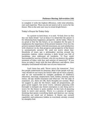 Patience During Adversities (49)
to complete it with the highest efficiency, with total attention,
care and expertise. Then you do not need at all to worry for the
future. This is the only sure way to create bright future.
Today’s Prayer for Today Only
In a prayer to lord Jesus, it is said, “O God, Give us this
day our daily bread.” Let us keep it in mind that the prayer is
for obtaining food, happiness, prosperity - all for today. There is
no greed or fear for the future, or no complain for the past. It
emphasizes the importance of the present moment. If we live the
present moment ideally with full awareness, joy and satisfaction
with whatever we do, then progress and prosperity of the future
is automatically secured. We need not worry about that.
Hundreds of years ago a philosopher moving around the
mountain regions, where earning a daily bread was full of
hardships, once addressed all residents, “O Poor souls!
Surrounded by worries of future, why do you destroy the golden
moments of today with fear and worries of tomorrow?” If you
focus on today’s work with the best efficiency and efforts, then
almighty God himself will take care of your tomorrow!
Lord Jesus has said, ‘Never worry for tomorrow’. Very
few people understand its meaning. Most of the people will say,
‘why should we not worry for future? after all we have a family,
and we are surrounded by complex problems of children’s
education, marriage, employment, food, clothes, housing, social
status, old age, health insurance and what not.’ For the sake of
argument, yes, these are OK. Such thoughts are normal. What
we suggest is, plan for the future, make all preparations, get
good social support, but never worry. Advance planning with
foresight to mitigate any future emergency is one thing and to
worry for the future is quite another. In fact lack of planning
leads to worry and anxiety. Worry is a process of negative
thinking that paints everything black and destroys our energy
throwing our mind out of balance. It blunts our natural
capability and endurance hidden in everybody already created
by almighty God.
 