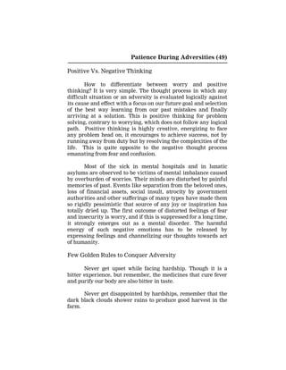 Patience During Adversities (49)
Positive Vs. Negative Thinking
How to differentiate between worry and positive
thinking? It is very simple. The thought process in which any
difficult situation or an adversity is evaluated logically against
its cause and effect with a focus on our future goal and selection
of the best way learning from our past mistakes and finally
arriving at a solution. This is positive thinking for problem
solving, contrary to worrying, which does not follow any logical
path. Positive thinking is highly creative, energizing to face
any problem head on, it encourages to achieve success, not by
running away from duty but by resolving the complexities of the
life. This is quite opposite to the negative thought process
emanating from fear and confusion.
Most of the sick in mental hospitals and in lunatic
asylums are observed to be victims of mental imbalance caused
by overburden of worries. Their minds are disturbed by painful
memories of past. Events like separation from the beloved ones,
loss of financial assets, social insult, atrocity by government
authorities and other sufferings of many types have made them
so rigidly pessimistic that source of any joy or inspiration has
totally dried up. The first outcome of distorted feelings of fear
and insecurity is worry, and if this is suppressed for a long time,
it strongly emerges out as a mental disorder. The harmful
energy of such negative emotions has to be released by
expressing feelings and channelizing our thoughts towards act
of humanity.
Few Golden Rules to Conquer Adversity
Never get upset while facing hardship. Though it is a
bitter experience, but remember, the medicines that cure fever
and purify our body are also bitter in taste.
Never get disappointed by hardships, remember that the
dark black clouds shower rains to produce good harvest in the
farm.
 