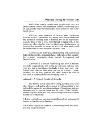 Patience During Adversities (49)
Difficulties usually harass those people more, who are
afraid of them. People with firm mind, fearless, and having faith
in God, usually enjoy adversities like a bed of flowers and easily
tackle them.
Difficulty, like a mountain on the way, looks frightening
from a distance. The traveler may worry about how to overcome
the mountain looking from a distance, but as he approaches
near, he finds a way to cross over through a zigzag path. In the
same way, adversity also, however frightening it may appear in
imagination, actually turns out to be trivial when confronted
face to face and broken into small steps at a time.
A stone has to undergo painful carving and hammering
before it turns into a beautiful statue. Difficulty is that sculptor
for a man’s personality doing overall development and
beautification.
Adversity is a test for relationship and love. It teaches
you to be compassionate and caring for your near and dear ones
who are put to hardships. Similarly it tries and tests your
friends and relatives also when you are in trouble. Hence,
adversity has so many positive and useful aspects we have to
use them in our favor instead of worrying about it.
Adversity: A Natural Beneficial Remedy
The darkest clouds have silver lining, joy after pain, hope
after dismay, and spring after autumn are all according to the
rules of the nature. In a continuous phase of happiness, a stroke
of severe grief is required to teach us the reality of life. Consider
these five points when you find yourself deeply down in extreme
harshness or adversity:
1: It is a result of your own past deeds (Karmafala), so tolerate it
and get relieved from the bondage.
2: It is a test of your faith in God. If you are frightened and upset,
you will not get His favor.
 