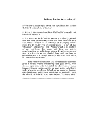 Patience During Adversities (49)
3: Consider an adversity as a boon sent by God and rest assured
that it will be beneficial ultimately.
4: Accept it as a pre-destined thing that had to happen to you,
and calmly endure it.
5: You are afraid of difficulties because you identify yourself
with the gross physical body which has some name and form
and which is subject of all sufferings while playing various
roles. But in reality you are consciousness - a part of that
“Brahman” - which is ‘Sat - Chit - Ananda’ which is not a subject
of any attribute. The name and form are merely
superimposition on real thing or ‘Atman’. Experiencing joy and
pain is a function of the physical body and you have no
connection with it at the spiritual level, therefore, being afraid
of a difficulty is foolishness.
Like other roles of human life, adversities also come and
go as a natural routine, considering them good or bad, more
depends upon one’s attitude. Most of the adversities are meant
for correcting our mistakes and to put us on a right path. Hence,
under whatever hardship or difficulties, we should perform our
duty, keeping our patience and focusing on our goals. Only then,
the adversity will do us a great favor instead of doing any harm.
=============================================
 
