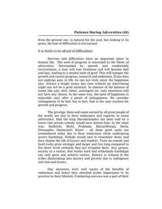 Patience During Adversities (49)
from the present one, is natural for the soul, but looking to its
grace, the fear of difficulties is not normal.
It is futile to be afraid of difficulties:
Sorrows and difficulties have an important place in
human life. The seed of progress is concealed in the blows of
adversities. Surrounded by smooth and comfortable
environment, a man will lose liveliness and will become dull
and lazy, leading to a mental state of grief. This will hamper the
growth and curtail progress, research and ambitions. If one does
not undergo pain in life, he can not truly enjoy the happiness
also. Always a bright sunny day time without an intervening
night can not be a good situation. In absence of the balance of
tastes like salt, chili, bitter, astringent etc. only sweetness will
not have any charm. In the same way, the taste of happiness is
enjoyable only after a pinch of unhappiness. We consider
unhappiness to be bad, but in fact, that is the only nucleus for
growth and progress.
The prestige, fame and name earned by all great people of
the world, are due to their endurance and capacity to resist
adversities. Had the king Harishchandra not been sold by a
lower cast person nobody would have known him. In the same
way, Dadhichi, Shibi, Prahlada, Mayurdhwaja, Seeta,
Draupadee, Damayanti, Kunti – all these great souls are
remembered today due to their endurance while undergoing
severe hardships. Nobody would care to remember them, had
they chosen the life of luxury and comfort. Trees on remote and
hard rocks grow stronger and larger and live long compared to
the short lived orchards that are irrigated daily. Any person,
society or a nation, that works hard and withstands hardships
can only grow and achieve victory. History is witness to the
tribes diminishing into slavery and poverty due to indulgence
into lust and luxury.
Our ancestors were well aware of the benefits of
endurance and hence they attached prime importance to its
practice in their lifestyle. Combating sorrows was a part of their
 