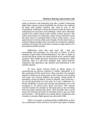 Patience During Adversities (49)
study of penance and endurance just like a soldier rehearsing
fight before going to actual battlefield. In old days, the children
of kings and wealthy families also used to stay in the
‘Gurukulam’ of Rishies to learn the lessons of life the hard way,
undergoing all atrocities and hardships, which they otherwise
would never realise living under shelter of their parents. The
ardent practitioner of endurance enjoys facing obstacles much
the same way as a swimmer finds a lake to swim across – as an
opportunity to test his skills and strength. On the other hand, a
coward seeking comforts only can easily be crushed by slightest
problems of routine life as he starts crying in tough times as if a
mountain has fallen on him.
Difficulties come into each one’s life - they are
unavoidable and necessary too. Not only to relieve us from
bondage of past deeds (‘Karma-Bandhan’), but also to make us
strong and sharp, purify our mind and put us on a path of rapid
progress. They impart precious experience of facing any rough
situation. This is a gift from almighty God, which destroys
impurities like ignorance, ego, laziness and attachment to the
worldly matters.
To wail, resent, become dumb or blame others on
encountering an adverse situation is totally unjustified. It is
like contempt of God’s great favor. Thus you deny the intended
benefit of making you strong and on the contrary such wailing
will make you coward, helpless and pauper. Being afraid of
hardships, giving up efforts, crying in despair, start worrying –
are all not good traits of a true man. In a way a difficulty is a
divine challenge to arouse the courage and manliness in us. By
accepting it, we attain God’s grace and favor. The veteran
wrestler teaches his student by throwing him in the wrestling
rink and badly beating him down. This provides him a great
lesson for learning all tricks of wrestling. God is also one such
great teacher – who thrashes us to shake off our weaknesses and
to make us strong to fight against any adversity of life.
There is no point in getting afraid of difficulties as they
are a useful part of this universe. No need to get upset, to blame
 