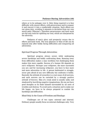 Patience During Adversities (49)
others or to be unhappy over it. Only thing required is to face
difficulty with sincere efforts, with perseverance and to conquer
it and convert it into a comfortable situation. Such efforts are
our pious duty, avoiding it amounts to deviation from our own
moral path (‘Dharma’). Therefore perseverance and hard work
are the only tools for uplifting our soul, which are sharpened by
the adversity.
Radiance of man’s glory and prosperity occurs due to
efforts and hard work. The true pleasure or bliss of life can be
enjoyed only after boldly facing difficulties and conquering all
adversities.
Spiritual Progress Through Adversities:
Spiritual progress always occurs while undergoing
severe hardships and boldly confronting them. Running away
from difficulties makes a man worthless but challenging them
makes him more capable. Success of a human life depends on
one’s willpower. Stronger your willpower, the more successful
you are; and for increasing willpower, you have to face more
and more adversities in life. A person habituated to struggle,
never gets afraid of any new difficulty but confronts it boldly.
Basically the attitude of cowardice is a root cause of all sorrows,
and such sorrows can be curtailed by a strongly positive
attitude of bravery. Man of a weak mind is usually sulky and
shadowed by horrifying negative imaginations. He can not have
good thoughts as he finds himself surrounded by all sorts of
troubles and distress. To avoid such a situation and to make our
life happy, we have to be always prepared to combat the
hardships and difficulties.
Mind Only Is the Cause of Freedom and Bondage:
Challenges are of two types: external and internal.
Ordinary people usually focus on external challenges only. Very
 