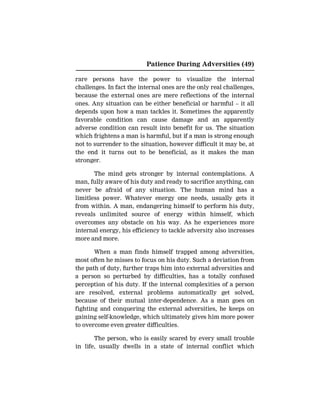 Patience During Adversities (49)
rare persons have the power to visualize the internal
challenges. In fact the internal ones are the only real challenges,
because the external ones are mere reflections of the internal
ones. Any situation can be either beneficial or harmful – it all
depends upon how a man tackles it. Sometimes the apparently
favorable condition can cause damage and an apparently
adverse condition can result into benefit for us. The situation
which frightens a man is harmful, but if a man is strong enough
not to surrender to the situation, however difficult it may be, at
the end it turns out to be beneficial, as it makes the man
stronger.
The mind gets stronger by internal contemplations. A
man, fully aware of his duty and ready to sacrifice anything, can
never be afraid of any situation. The human mind has a
limitless power. Whatever energy one needs, usually gets it
from within. A man, endangering himself to perform his duty,
reveals unlimited source of energy within himself, which
overcomes any obstacle on his way. As he experiences more
internal energy, his efficiency to tackle adversity also increases
more and more.
When a man finds himself trapped among adversities,
most often he misses to focus on his duty. Such a deviation from
the path of duty, further traps him into external adversities and
a person so perturbed by difficulties, has a totally confused
perception of his duty. If the internal complexities of a person
are resolved, external problems automatically get solved,
because of their mutual inter-dependence. As a man goes on
fighting and conquering the external adversities, he keeps on
gaining self-knowledge, which ultimately gives him more power
to overcome even greater difficulties.
The person, who is easily scared by every small trouble
in life, usually dwells in a state of internal conflict which
 
