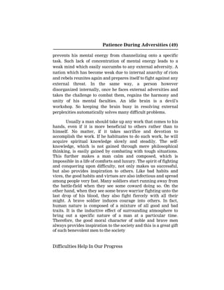 Patience During Adversities (49)
prevents his mental energy from channelizing onto a specific
task. Such lack of concentration of mental energy leads to a
weak mind which easily succumbs to any external adversity. A
nation which has become weak due to internal anarchy of riots
and rebels reunites again and prepares itself to fight against any
external threat. In the same way, a person however
disorganized internally, once he faces external adversities and
takes the challenge to combat them, regains the harmony and
unity of his mental faculties. An idle brain is a devil’s
workshop. So keeping the brain busy in resolving external
perplexities automatically solves many difficult problems.
Usually a man should take up any work that comes to his
hands, even if it is more beneficial to others rather than to
himself. No matter, if it takes sacrifice and devotion to
accomplish the work. If he habituates to do such work, he will
acquire spiritual knowledge slowly and steadily. The self-
knowledge, which is not gained through mere philosophical
thinking, is easily gained by combating with tough situations.
This further makes a man calm and composed, which is
impossible in a life of comforts and luxury. The spirit of fighting
and conquering upon difficulty, not only makes us successful,
but also provides inspiration to others. Like bad habits and
vices, the good habits and virtues are also infectious and spread
among people very fast. Many soldiers start running away from
the battle-field when they see some coward doing so. On the
other hand, when they see some brave warrior fighting unto the
last drop of his blood, they also fight fiercely with all their
might. A brave soldier induces courage into others. In fact,
human nature is composed of a mixture of all good and bad
traits. It is the inductive effect of surrounding atmosphere to
bring out a specific nature of a man at a particular time.
Therefore, the good moral character of noble and brave men
always provides inspiration to the society and this is a great gift
of such benevolent men to the society
Difficulties Help In Our Progress
 