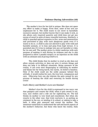 Patience During Adversities (49)
The mother’s love for her kid is unique. She does not spare
any effort to make it happy. Even then, some of her acts are
unpleasant for it. The child wants to eat sweet in harmfully
excessive amount, but mother knows that it can make it sick, so
she allows only required quantity and child does not get any
excess of sweet in spite of many resentful tantrums. Similarly, a
child is guarded against exposure to fire, arms and ammunition
and prevented to play with such dangerous goods even if it
wants to do so. A child is also not allowed to play with wild and
harmful animals, or to lean and peep from high terrace. It is
punished also if it tries to indulge into any act harmful or risky
for its own self. The mother gives it a bitter medicine with only
purpose of making it well during its sickness and she is also
prepared to allow a painful surgery or an injection on the child
with an ultimate aim of giving relief to it.
The child thinks that its mother is cruel as she does not
allow certain activities or does not give it certain things and
does not help it in difficult situations. Being unaware of the
reality, it can even start disparaging or ridiculing its mother
and blame her for being harsh, but surely, its belief is baseless.
Only if the child could see the noble purpose behind this
attitude, it would realize for sure, the true love, compassion and
care. Otherwise how can she tolerate the pain caused by any
process of healing the child and restoring its health during
crisis!
God’s Mercy and Mother’s Love are Similar!
Mother’s love for the child is expressed in two ways: one
that pampers and cossets the child, when it gets sweets to eat,
toys, nice clothes and a ride out for sightseeing etc. The kid
thinks its mother is very kind and considerate. But when she
resorts to the other way, that truly nurtures it, as putting an
ointment in the eye, or sending it to school, or asking to take a
bath, it often gets annoyed and curses the mother. The
immature mind fails to understand the soft and harsh aspects of
the mother’s behavior, but those who know the reality, fully
 