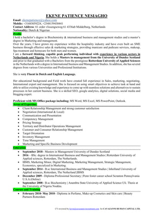 CV reviewed by kevin@cavazanni-recruitment.com for CAVAZANNI HUMAN CAPITAL LTD.
EKENE PATIENCE NESIAGHO
Email: ekenepatience@yahoo.com
Mobile: +31683059224, +2348159430441
Contact Address: 61 order vlissengseweg 61 4336ab Middelburg, Netherlands
Nationality: Dutch & Nigerian
Profile
I hold a bachelor’s degree in Biochemistry & international business and management studies and a master’s
degree in Marketing and management.
Over the years, I have grown my experience within the hospitality industry and have even built an SME
business through effective sales & marketing strategies, providing manicure and pedicure services, makeup,
Spa treatment and homecare for both men and women.
I am a forward thinking, capable peak performing individual with experience in various sectors in
Netherlands and Nigeria. She holds a Masters in management from the University of Dundee Scotland
and prior to that graduated with a Bachelors from the prestigious Rotterdam University of Applied Sciences
in the Netherlands with a degree in International business and Management Studies. In addition, she has several
degrees from various Universities and Professional Institutions.
She is very Fluent in Dutch and English Language.
Her educational background and Field work have created full experience in Sales, marketing, negotiating,
International export and management. She is focused on using smart objectives to achieve task at hand and
able to utilize existing knowledge and experience to come up with seamless solutions and alternatives to sustain
processes in her current business. She is a skilled SEO, google analytics, digital solutions, social media and
blogging expert.
Proficient with MS Office package including; MS Word, MS Excel, MS PowerPoint, Outlook.
Areas of Expertise:
• Client Relationship Management and strong customer satisfaction
• Negotiation (International & Local)
• Communication and Presentation
• Competency Management
• Pricing Strategy
• Territory and Distributor Operations Management
• Customer and Consumer Relationship Management
• Target Orientation
• Inventory Management
• Time Management
• Marketing and Specific Business Development
Education
• September 2018 - Masters in Management University of Dundee Scotland
• 2016 – BSc. degree in International Business and Management Studies | Rotterdam University of
Applied sciences, Rotterdam, The Netherlands.
• IBMS, Marketing Minor, Digital Marketing, Marketing Management, Strategic Management,
Economics, specialized in Marketing.
• September 2014 - B.sc International Business and Management Studies | Inholland University of
Applied sciences, Rotterdam, The Netherland |IBMS
• December 2009 - Diploma Professional Secretary | Penn foster career school Scranton Pennsylvania
U.S.A (Online)
• September 2008 - B.sc Biochemistry | Anambra State University of Applied Science Uli. Thesis at
the University of Nigeria Nsukka.
Courses and Training
• February 2010- May 2010 - Diploma in Perfume, Make-up Cosmetics and Skin care | Beauty
Partners Rotterdam
 