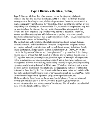 Type 2 Diabetes Mellitus ( T2dm )
Type 2 Diabetes Mellitus Too often woman receive the diagnosis of chronic
illnesses like type two diabetes mellitus (T2DM). It is one of the top ten diseases
among women. To a large extend, diabetes is preventable; however, women tend to
overlook preventive care because they think they do not have the time or they are too
busy taking care of everyone but themselves. Yet, women have the power to stay well
by learning about the diseases that may strike them and knowing potential risk
factors. The most important step towards being healthy is education. Therefore,
women should arm themselves with information regarding prevention or early
detection on the major diseases that affect women like T2DM. The American Diabetes
... Show more content on Helpwriting.net ...
The cardinal sign and symptoms of diabetes are increase thirst, hunger, fatigue,
increase urination, and blurred vision. However, the symptoms unique to women
are: vaginal and oral yeast infections and vaginal thrush, urinary infections, female
sexual dysfunction, and polycystic ovarian syndrome (PCOS) (ADA, 20169. The
criteria for diagnosis of diabetes are: Hemoglobin A1C is greater than 6.5%, fasting
plasma glucose greater than 126 mg/dl, 2 hr plasma glucose greater than or equal to
200 mg/dl or a random plasma glucose greater or equal to 200 mg/dl with symptoms
polyuria, polydipsia, polyphagia, and unexplained weight loss. Many patients can
manage their diabetes by exercising, maintaining a healthy weight, avoiding smoking
cigarettes, and a healthy diet (ADA, 2016). As a NP student, it is important to know
the most current information on diabetes and the appropriate websites to obtain the
information from like Up To Date, American Diabetes Association, and mobile APPs
that make visits more effective is point of care education such as: iMedicalApps (http:
//www.imedicalapps.com/), Epocrates (http://www.epocrates.com, and
MedscapeMobile (http://www.medscape.com/public/iphone). These websites and
mobile apps makes it easier to review potential diagnosis, give pointers on
appropriate education, and management of the disease. The NP student may also find
these websites beneficial to use or have
 