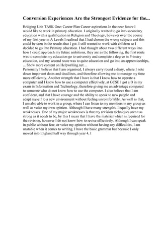 Conversion Experiences Are the Strongest Evidence for the...
Bridging Unit TASK One: Career Plan Career aspirations In the near future I
would like to work in primary education. I originally wanted to go into secondary
education with a qualification in Religion and Theology, however over the course
of my first year in A Levels I realised that I had chosen the wrong subjects and this
could be seen in the results that I got. I still wanted to work with children so I
decided to go into Primary education. I had thought about two different ways into
how I could approach my future ambitions, they are as the following, the first route
was to complete my education go to university and complete a degree in Primary
education, and my second route was to quite education and go into an apprenticeships,
... Show more content on Helpwriting.net ...
Personally I believe that I am organised, I always carry round a diary, where I note
down important dates and deadlines, and therefore allowing me to manage my time
more efficiently. Another strength that I have is that I know how to operate a
computer and I know how to use a computer effectively, at GCSE I got a B in my
exam in Information and Technology, therefore giving me an advantage compared
to someone who do not know how to use the computer. I also believe that I am
confident, and that I have courage and the ability to speak to new people and
adapt myself to a new environment without feeling uncomfortable. As well as that,
I am also able to work in a group, where I can listen to my members in my group as
well as voice my own opinion. Although I have many strengths, I equally have my
weaknesses. One of my major weaknesses is that my revision techniques aren t as
strong as it needs to be, by this I mean that I have the material which is required for
the revision, however I do not know how to revise effectively. Although I can speak
in public without fear, or voice my opinion without having any difficulties, I am
unstable when it comes to writing, I have the basic grammar but because I only
moved into England half way through year 4, I
 