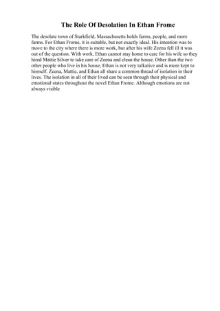 The Role Of Desolation In Ethan Frome
The desolate town of Starkfield, Massachusetts holds farms, people, and more
farms. For Ethan Frome, it is suitable, but not exactly ideal. His intention was to
move to the city where there is more work, but after his wife Zeena fell ill it was
out of the question. With work, Ethan cannot stay home to care for his wife so they
hired Mattie Silver to take care of Zeena and clean the house. Other than the two
other people who live in his house, Ethan is not very talkative and is more kept to
himself. Zeena, Mattie, and Ethan all share a common thread of isolation in their
lives. The isolation in all of their lived can be seen through their physical and
emotional states throughout the novel Ethan Frome. Although emotions are not
always visible
 
