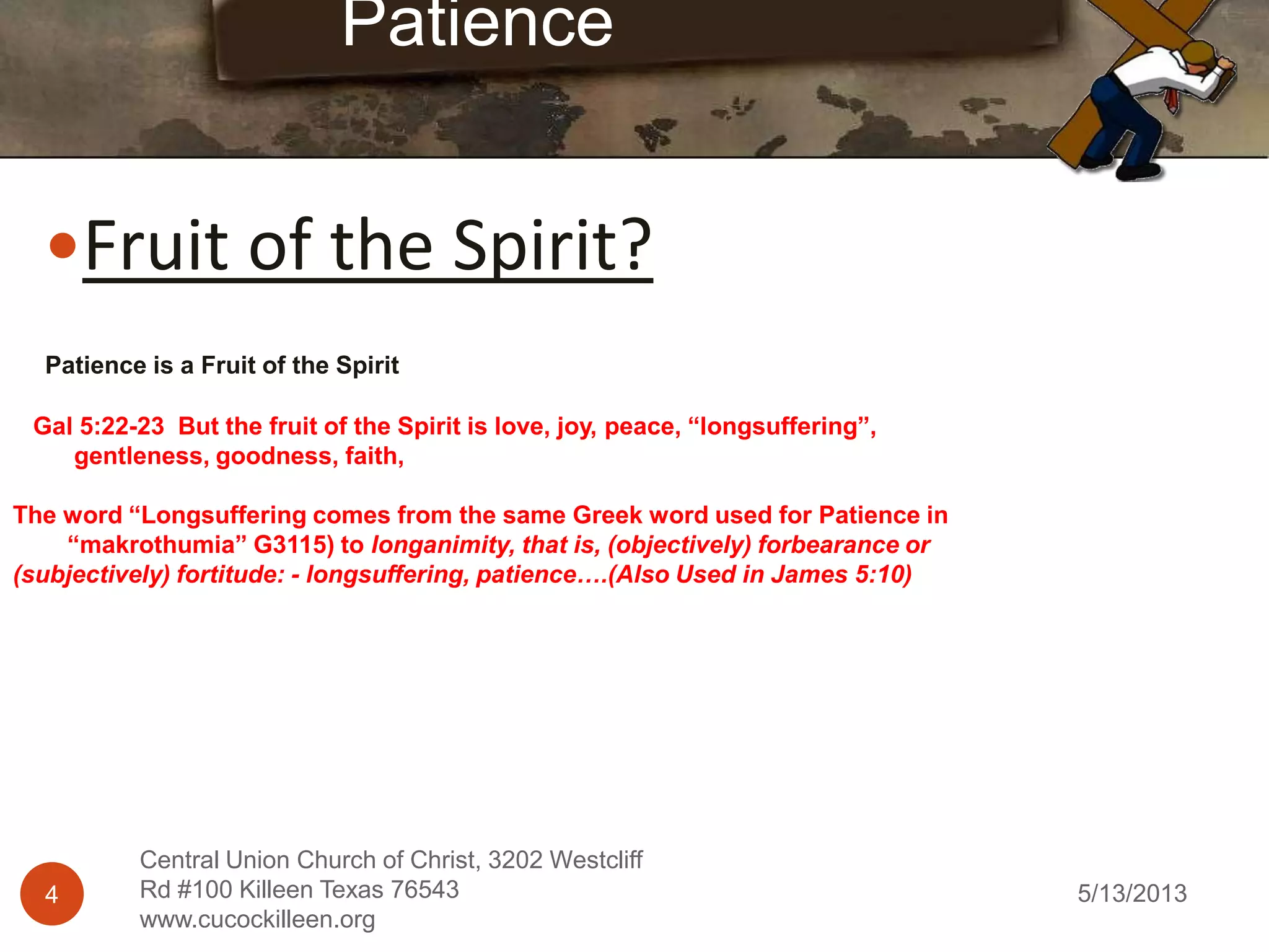 5/13/20134
Central Union Church of Christ, 3202 Westcliff
Rd #100 Killeen Texas 76543
www.cucockilleen.org
Fruit of the Spirit?
Patience is a Fruit of the Spirit
Gal 5:22-23 But the fruit of the Spirit is love, joy, peace, “longsuffering”,
gentleness, goodness, faith,
The word “Longsuffering comes from the same Greek word used for Patience in
“makrothumia” G3115) to longanimity, that is, (objectively) forbearance or
(subjectively) fortitude: - longsuffering, patience….(Also Used in James 5:10)
Patience
 
