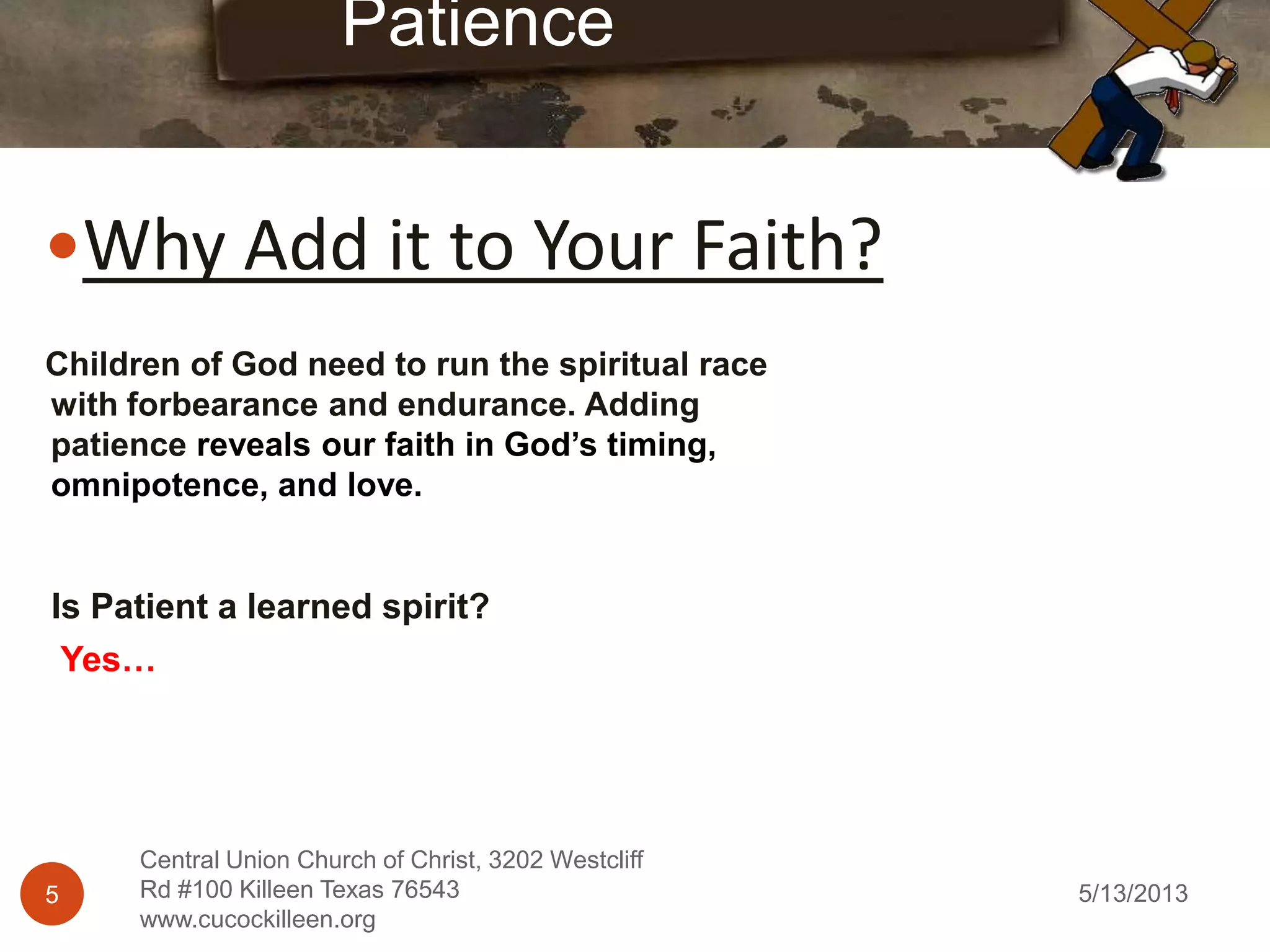 5/13/20135
Central Union Church of Christ, 3202 Westcliff
Rd #100 Killeen Texas 76543
www.cucockilleen.org
Why Add it to Your Faith?
Patience
Children of God need to run the spiritual race
with forbearance and endurance. Adding
patience reveals our faith in God’s timing,
omnipotence, and love.
Is Patient a learned spirit?
Yes…
 