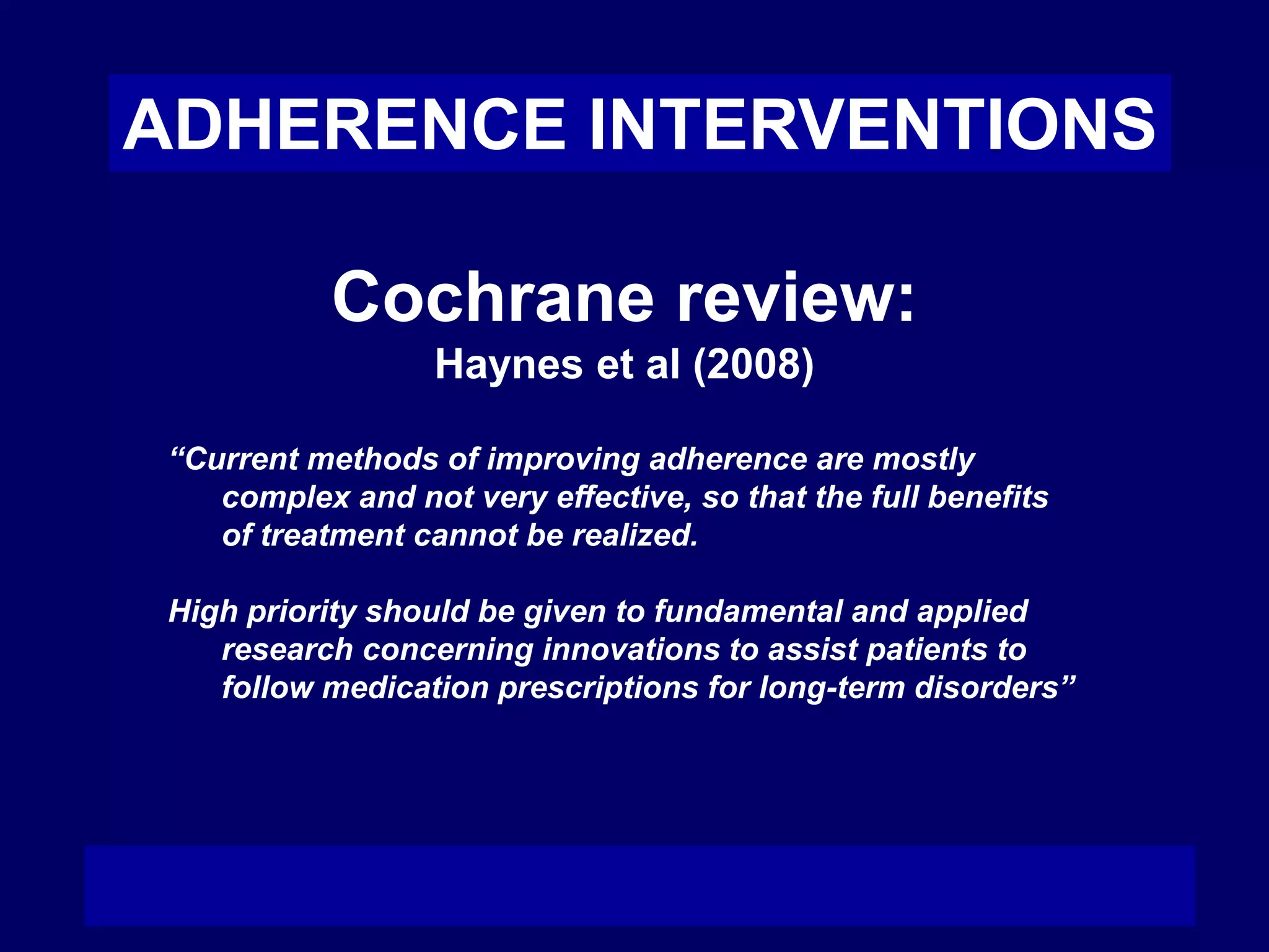 ADHERENCE INTERVENTIONS
Cochrane review:
Haynes et al (2008)
“Current methods of improving adherence are mostly
complex and not very effective, so that the full benefits
of treatment cannot be realized.
High priority should be given to fundamental and applied
research concerning innovations to assist patients to
follow medication prescriptions for long-term disorders”
 
