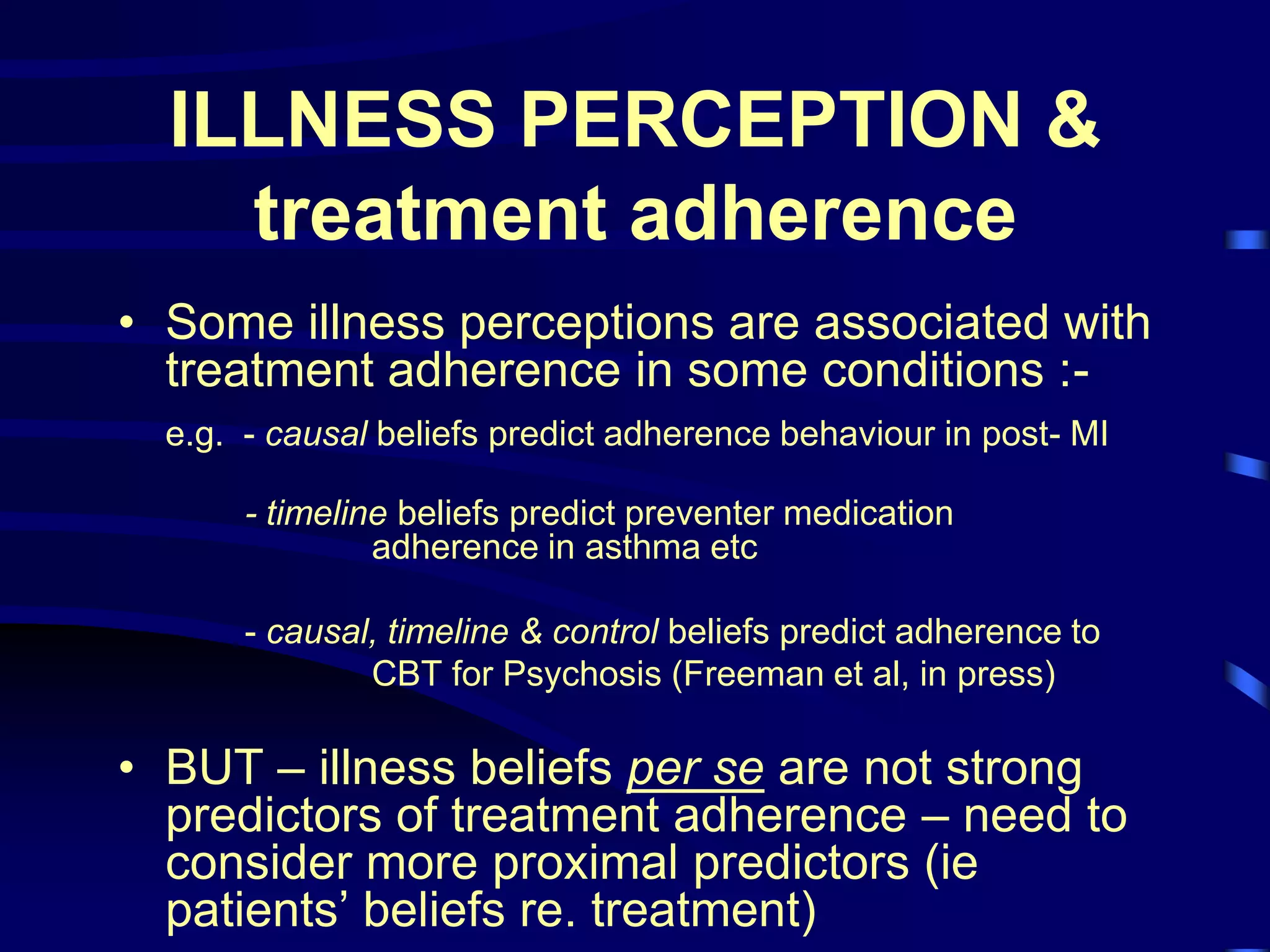 ILLNESS PERCEPTION &
treatment adherence
• Some illness perceptions are associated with
treatment adherence in some conditions :-
e.g. - causal beliefs predict adherence behaviour in post- MI
- timeline beliefs predict preventer medication
adherence in asthma etc
- causal, timeline & control beliefs predict adherence to
CBT for Psychosis (Freeman et al, in press)
• BUT – illness beliefs per se are not strong
predictors of treatment adherence – need to
consider more proximal predictors (ie
patients’ beliefs re. treatment)
 
