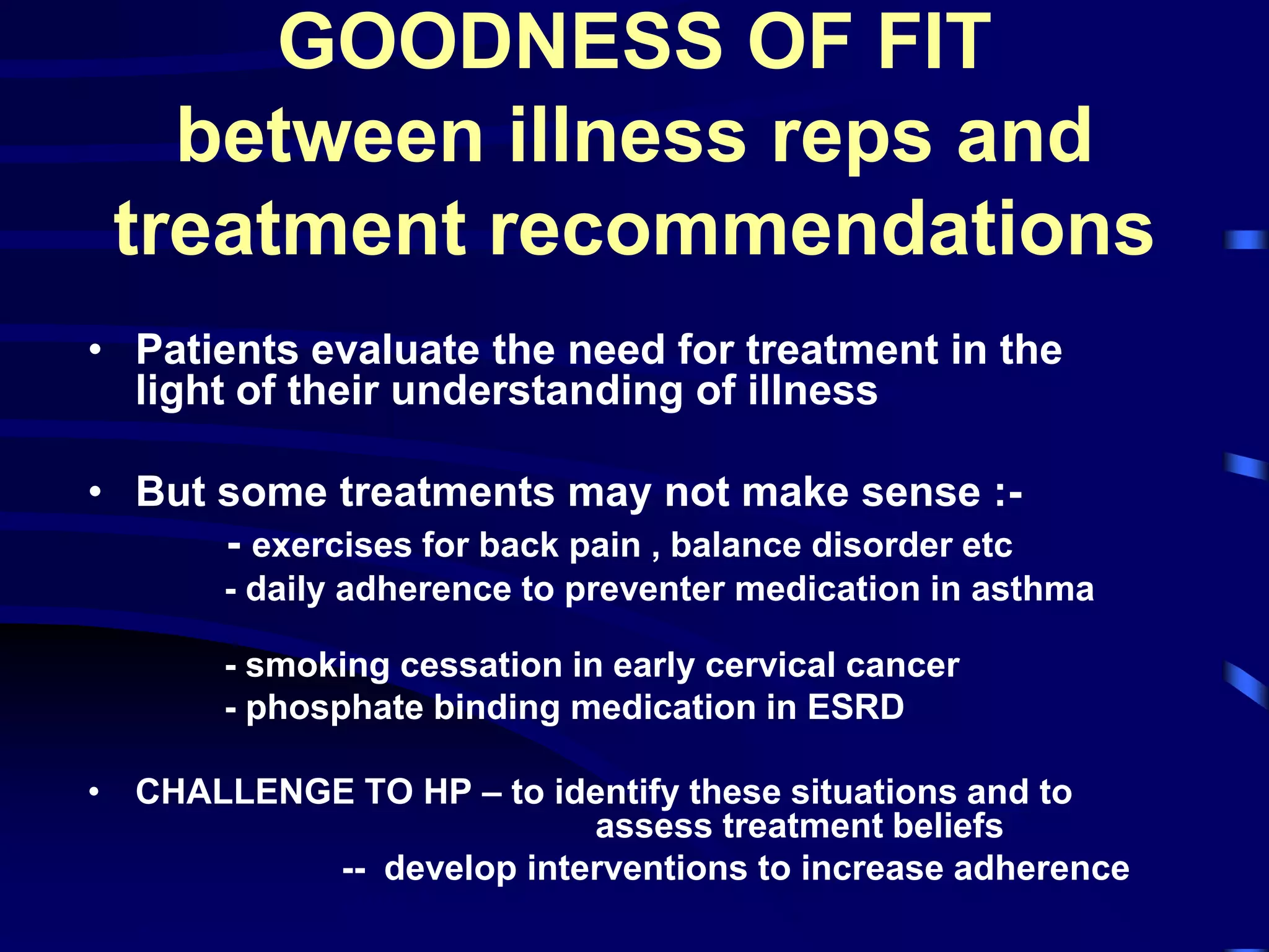GOODNESS OF FIT
between illness reps and
treatment recommendations
• Patients evaluate the need for treatment in the
light of their understanding of illness
• But some treatments may not make sense :-
- exercises for back pain , balance disorder etc
- daily adherence to preventer medication in asthma
- smoking cessation in early cervical cancer
- phosphate binding medication in ESRD
• CHALLENGE TO HP – to identify these situations and to
assess treatment beliefs
-- develop interventions to increase adherence
goodness of fit and increase motivation to
adhere
 