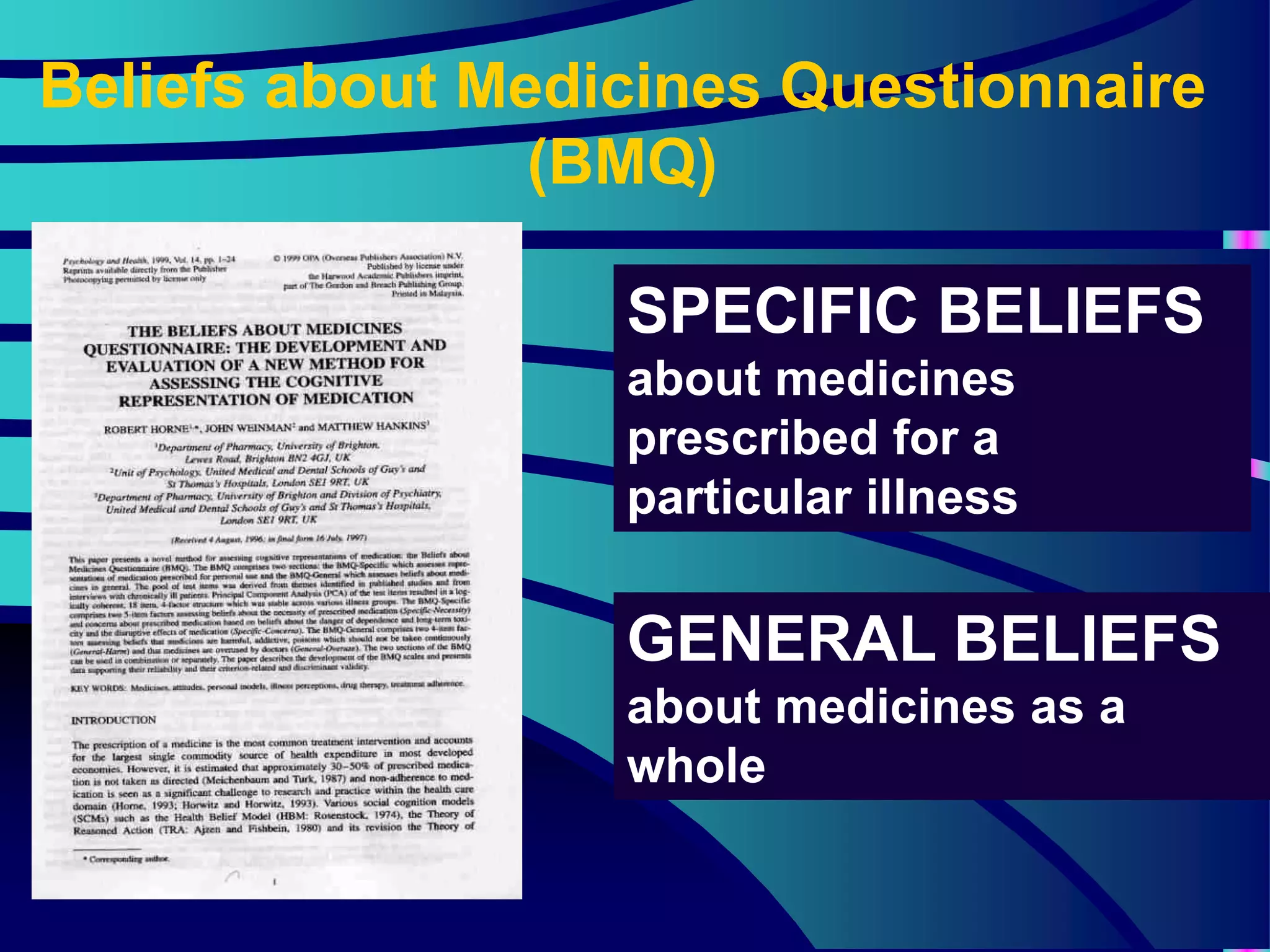 Beliefs about Medicines Questionnaire
(BMQ)
GENERAL BELIEFS
about medicines as a
whole
SPECIFIC BELIEFS
about medicines
prescribed for a
particular illness
 