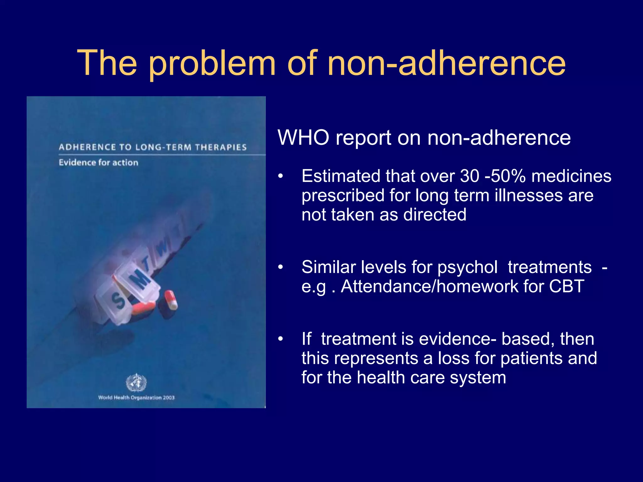 The problem of non-adherence
WHO report on non-adherence
• Estimated that over 30 -50% medicines
prescribed for long term illnesses are
not taken as directed
• Similar levels for psychol treatments -
e.g . Attendance/homework for CBT
• If treatment is evidence- based, then
this represents a loss for patients and
for the health care system
 
