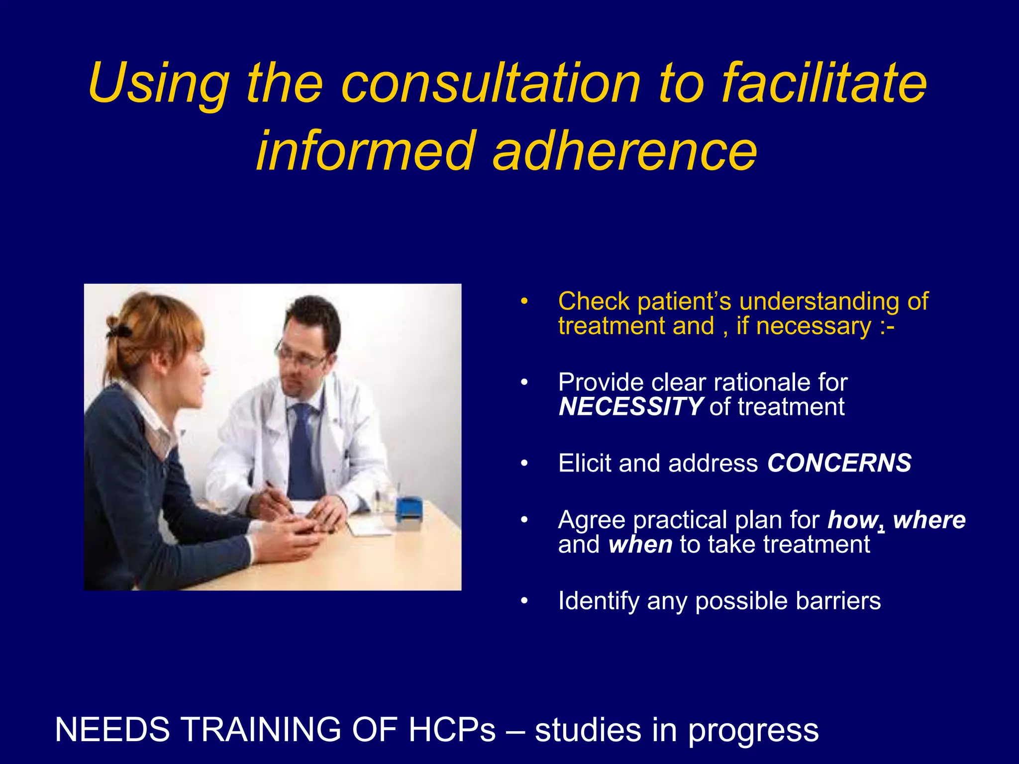 Using the consultation to facilitate
informed adherence
• Check patient’s understanding of
treatment and , if necessary :-
• Provide clear rationale for
NECESSITY of treatment
• Elicit and address CONCERNS
• Agree practical plan for how, where
and when to take treatment
• Identify any possible barriers
NEEDS TRAINING OF HCPs – studies in progress
 