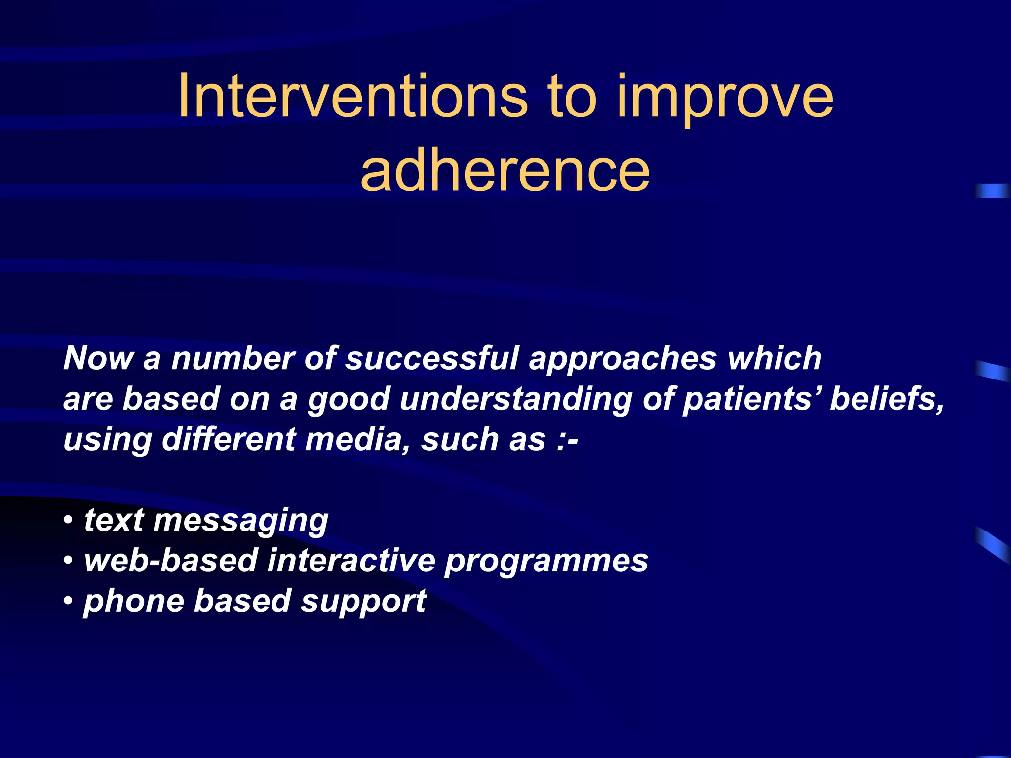 Interventions to improve
adherence
Now a number of successful approaches which
are based on a good understanding of patients’ beliefs,
using different media, such as :-
• text messaging
• web-based interactive programmes
• phone based support
 