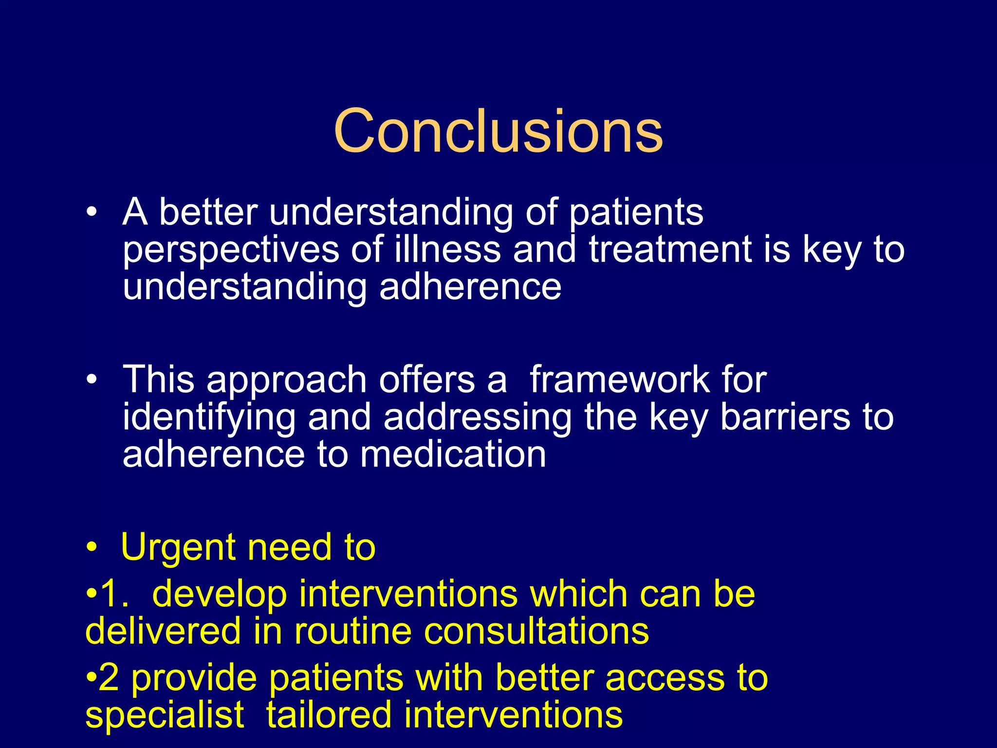 Conclusions
• A better understanding of patients
perspectives of illness and treatment is key to
understanding adherence
• This approach offers a framework for
identifying and addressing the key barriers to
adherence to medication
• Urgent need to
•1. develop interventions which can be
delivered in routine consultations
•2 provide patients with better access to
specialist tailored interventions
 