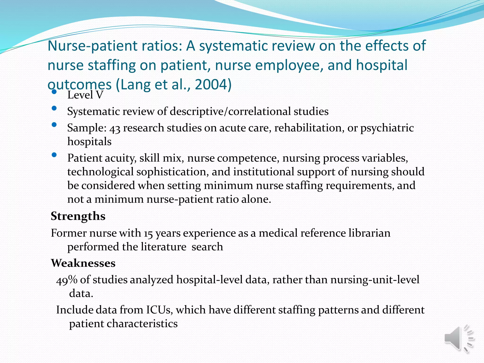 Nurse-patient ratios: A systematic review on the effects of
nurse staffing on patient, nurse employee, and hospital
outcomes (Lang et al., 2004)
• Level V
• Systematic review of descriptive/correlational studies
• Sample: 43 research studies on acute care, rehabilitation, or psychiatric
hospitals
• Patient acuity, skill mix, nurse competence, nursing process variables,
technological sophistication, and institutional support of nursing should
be considered when setting minimum nurse staffing requirements, and
not a minimum nurse-patient ratio alone.
Strengths
Former nurse with 15 years experience as a medical reference librarian
performed the literature search
Weaknesses
49% of studies analyzed hospital-level data, rather than nursing-unit-level
data.
Include data from ICUs, which have different staffing patterns and different
patient characteristics
 