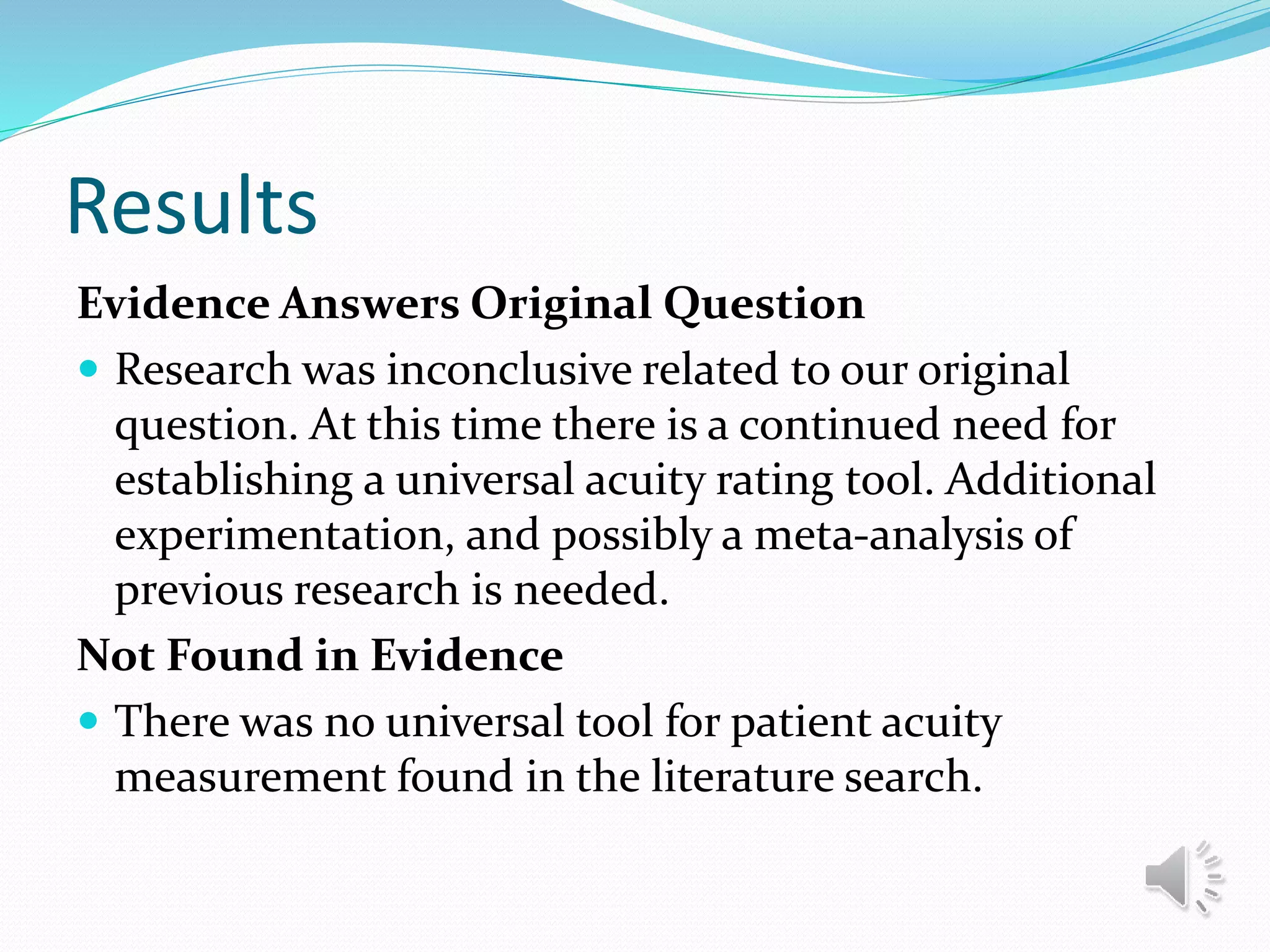 Results
Evidence Answers Original Question
 Research was inconclusive related to our original
question. At this time there is a continued need for
establishing a universal acuity rating tool. Additional
experimentation, and possibly a meta-analysis of
previous research is needed.
Not Found in Evidence
 There was no universal tool for patient acuity
measurement found in the literature search.
 