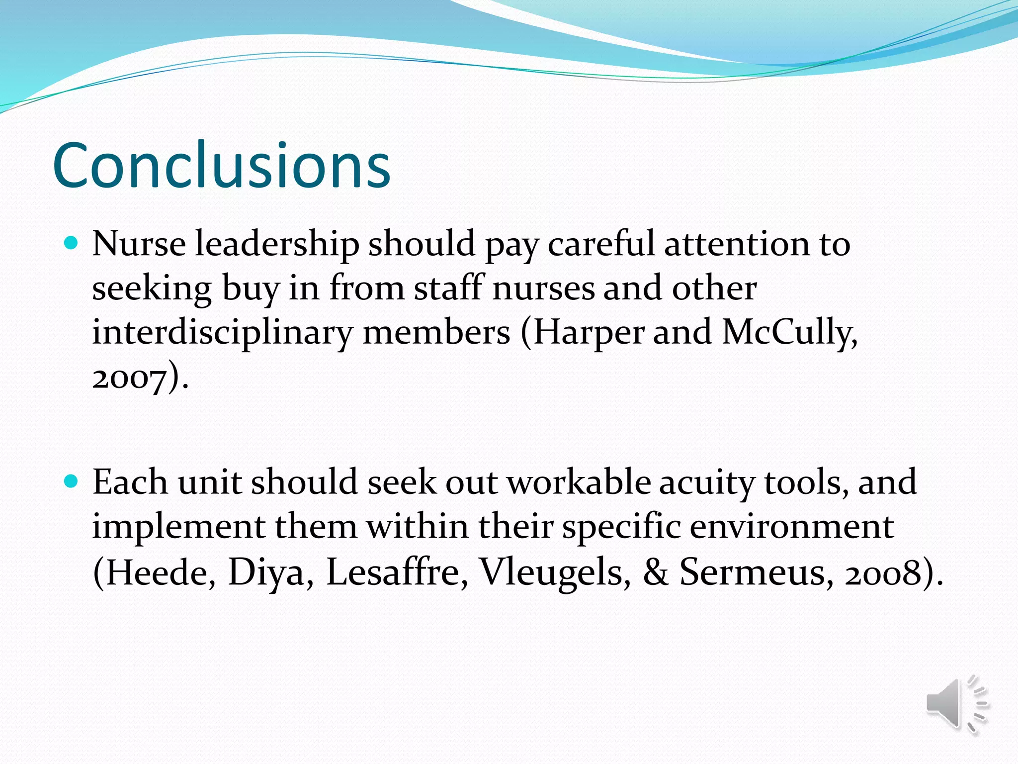 Conclusions
 Nurse leadership should pay careful attention to
seeking buy in from staff nurses and other
interdisciplinary members (Harper and McCully,
2007).
 Each unit should seek out workable acuity tools, and
implement them within their specific environment
(Heede, Diya, Lesaffre, Vleugels, & Sermeus, 2008).
 