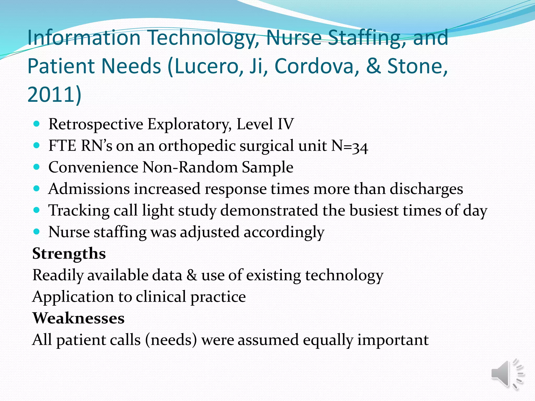 Information Technology, Nurse Staffing, and
Patient Needs (Lucero, Ji, Cordova, & Stone,
2011)
 Retrospective Exploratory, Level IV
 FTE RN’s on an orthopedic surgical unit N=34
 Convenience Non-Random Sample
 Admissions increased response times more than discharges
 Tracking call light study demonstrated the busiest times of day
 Nurse staffing was adjusted accordingly
Strengths
Readily available data & use of existing technology
Application to clinical practice
Weaknesses
All patient calls (needs) were assumed equally important
 