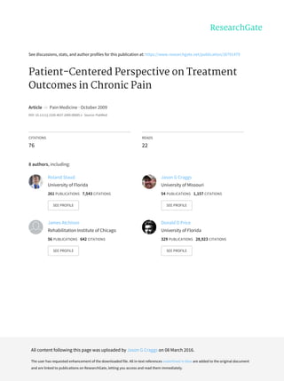 See	discussions,	stats,	and	author	profiles	for	this	publication	at:	https://www.researchgate.net/publication/26791479
Patient-Centered	Perspective	on	Treatment
Outcomes	in	Chronic	Pain
Article		in		Pain	Medicine	·	October	2009
DOI:	10.1111/j.1526-4637.2009.00685.x	·	Source:	PubMed
CITATIONS
76
READS
22
8	authors,	including:
Roland	Staud
University	of	Florida
261	PUBLICATIONS			7,543	CITATIONS			
SEE	PROFILE
Jason	G	Craggs
University	of	Missouri
54	PUBLICATIONS			1,157	CITATIONS			
SEE	PROFILE
James	Atchison
Rehabilitation	Institute	of	Chicago
56	PUBLICATIONS			642	CITATIONS			
SEE	PROFILE
Donald	D	Price
University	of	Florida
329	PUBLICATIONS			28,923	CITATIONS			
SEE	PROFILE
All	content	following	this	page	was	uploaded	by	Jason	G	Craggs	on	08	March	2016.
The	user	has	requested	enhancement	of	the	downloaded	file.	All	in-text	references	underlined	in	blue	are	added	to	the	original	document
and	are	linked	to	publications	on	ResearchGate,	letting	you	access	and	read	them	immediately.
 